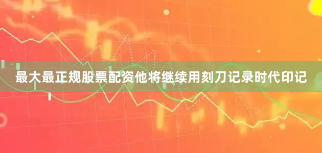 最大最正规股票配资他将继续用刻刀记录时代印记