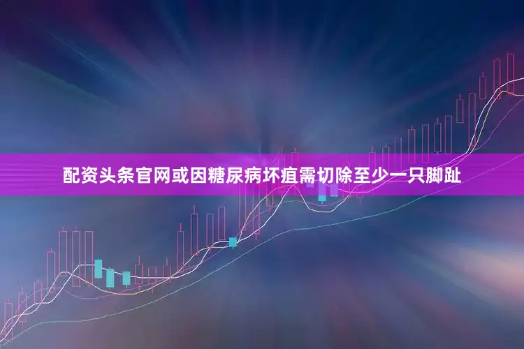 配资头条官网或因糖尿病坏疽需切除至少一只脚趾