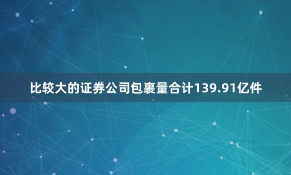 比较大的证券公司包裹量合计139.91亿件
