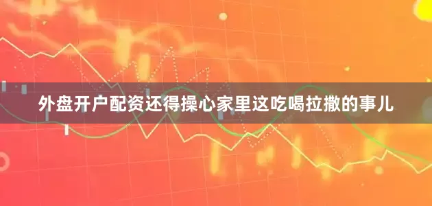 外盘开户配资还得操心家里这吃喝拉撒的事儿
