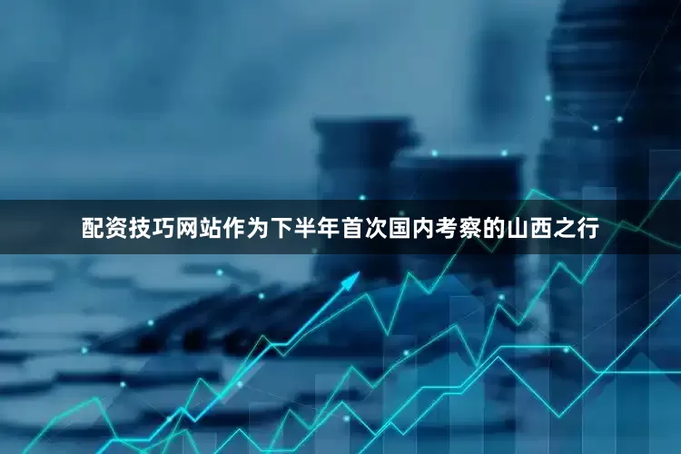 配资技巧网站作为下半年首次国内考察的山西之行