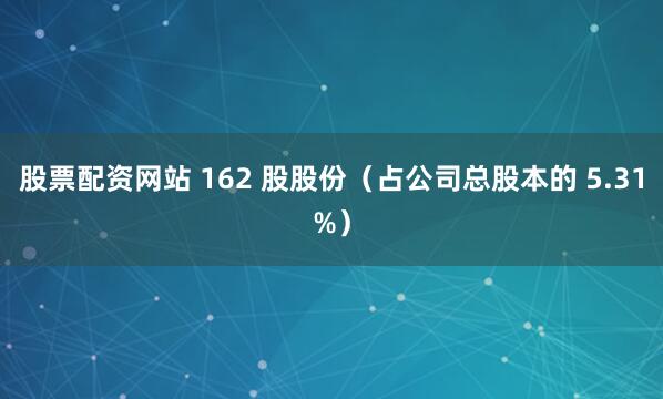 股票配资网站 162 股股份（占公司总股本的 5.31%）