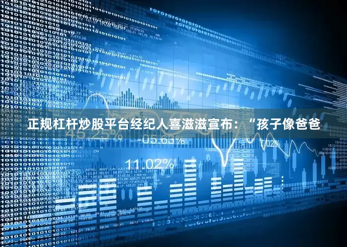 正规杠杆炒股平台经纪人喜滋滋宣布：“孩子像爸爸