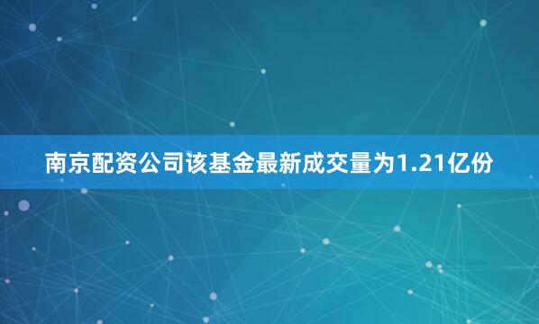 南京配资公司该基金最新成交量为1.21亿份