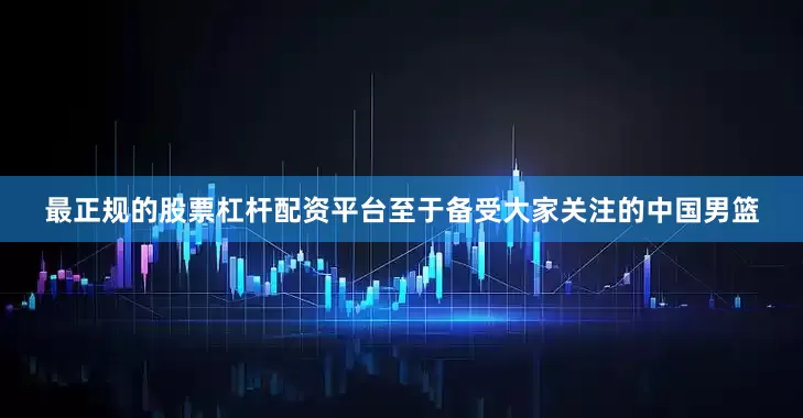 最正规的股票杠杆配资平台至于备受大家关注的中国男篮