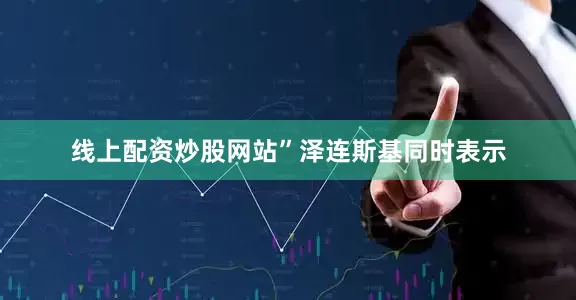 线上配资炒股网站”　　泽连斯基同时表示