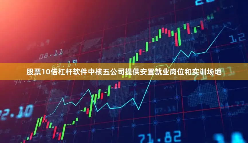 股票10倍杠杆软件中核五公司提供安置就业岗位和实训场地