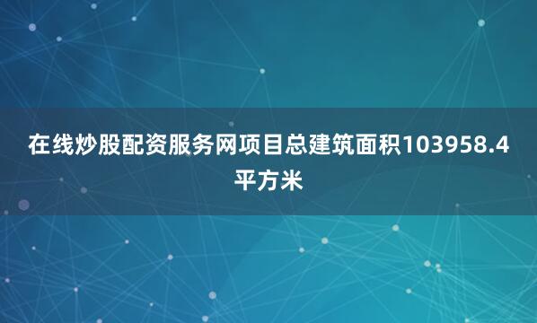 在线炒股配资服务网项目总建筑面积103958.4平方米