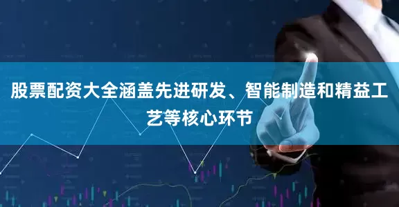 股票配资大全涵盖先进研发、智能制造和精益工艺等核心环节