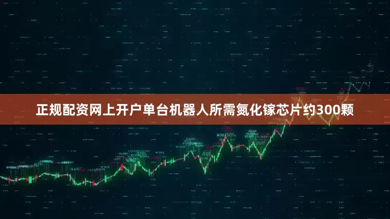 正规配资网上开户单台机器人所需氮化镓芯片约300颗